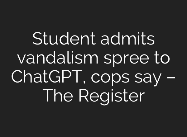 Student admits vandalism spree to ChatGPT, cops say – The Register