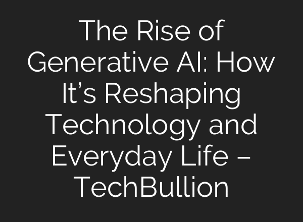 The Rise of Generative AI: How It’s Reshaping Technology and Everyday Life – TechBullion