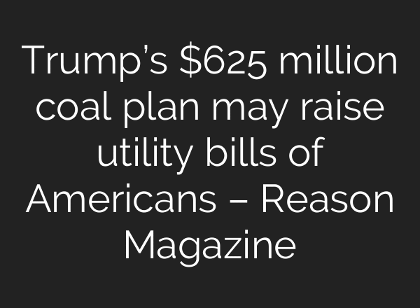 Trump’s $625 million coal plan may raise utility bills of Americans – Reason Magazine