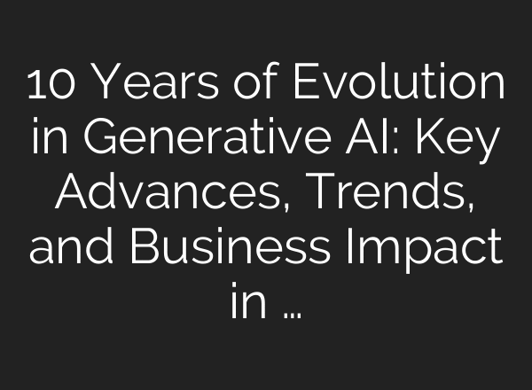 10 Years of Evolution in Generative AI: Key Advances, Trends, and Business Impact in …