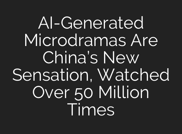 AI-Generated Microdramas Are China’s New Sensation, Watched Over 50 Million Times
