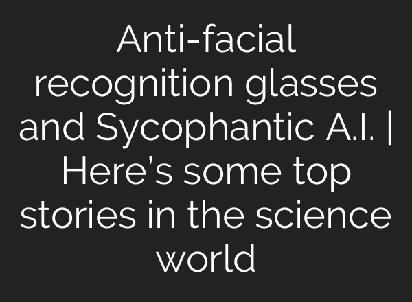 Anti-facial recognition glasses and Sycophantic A.I. | Here’s some top stories in the science world