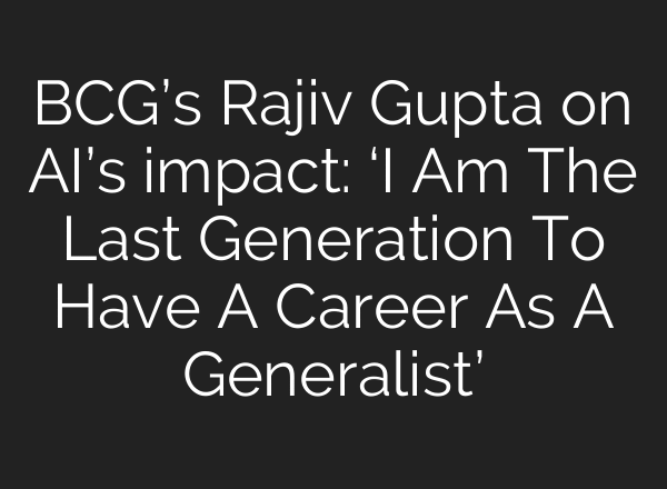 BCG’s Rajiv Gupta on AI’s impact: ‘I Am The Last Generation To Have A Career As A Generalist’