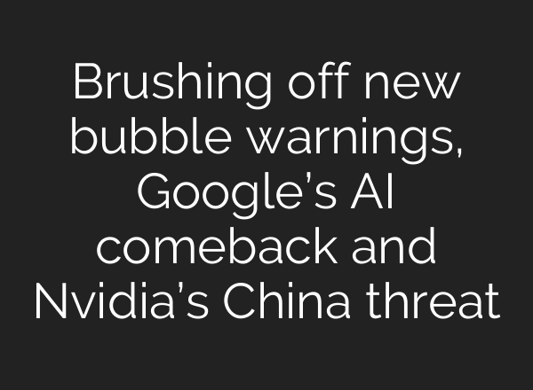Brushing off new bubble warnings, Google’s AI comeback and Nvidia’s China threat