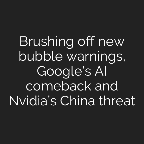 Brushing off new bubble warnings, Google’s AI comeback and Nvidia’s China threat
