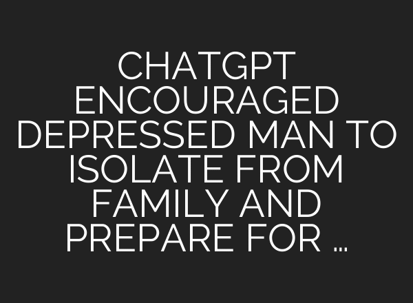 CHATGPT ENCOURAGED DEPRESSED MAN TO ISOLATE FROM FAMILY AND PREPARE FOR …
