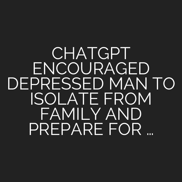 CHATGPT ENCOURAGED DEPRESSED MAN TO ISOLATE FROM FAMILY AND PREPARE FOR …