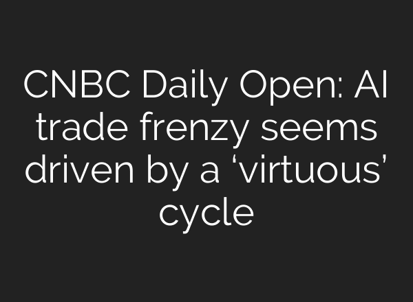CNBC Daily Open: AI trade frenzy seems driven by a ‘virtuous’ cycle