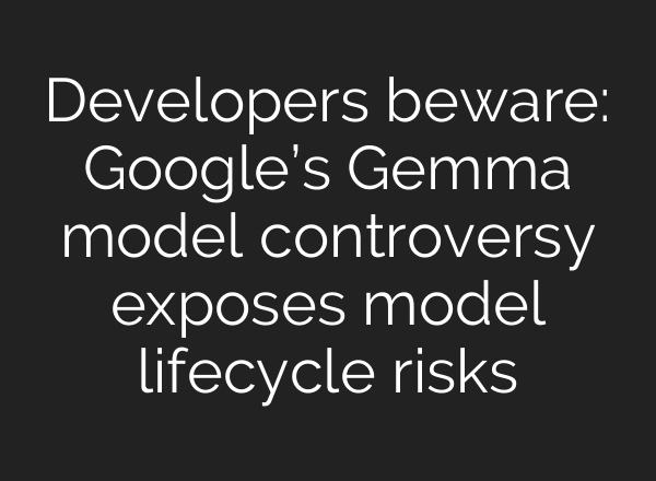 Developers beware: Google’s Gemma model controversy exposes model lifecycle risks