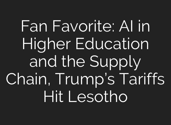 Fan Favorite: AI in Higher Education and the Supply Chain, Trump’s Tariffs Hit Lesotho
