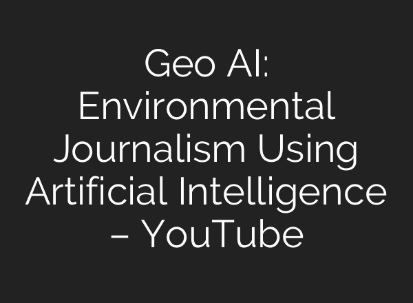 Geo AI: Environmental Journalism Using Artificial Intelligence – YouTube