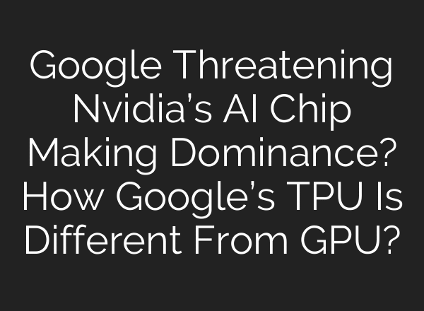 Google Threatening Nvidia’s AI Chip Making Dominance? How Google’s TPU Is Different From GPU?