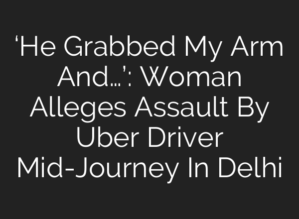 ‘He Grabbed My Arm And…’: Woman Alleges Assault By Uber Driver Mid-Journey In Delhi