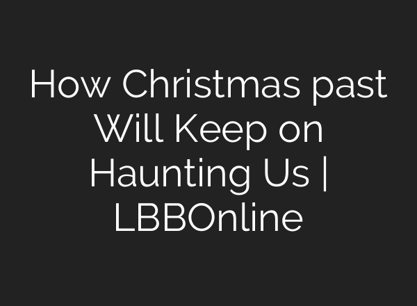 How Christmas past Will Keep on Haunting Us | LBBOnline