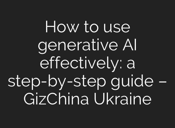 How to use generative AI effectively: a step-by-step guide – GizChina Ukraine