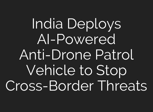 India Deploys AI-Powered Anti-Drone Patrol Vehicle to Stop Cross-Border Threats