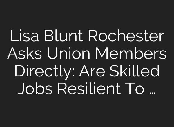 Lisa Blunt Rochester Asks Union Members Directly: Are Skilled Jobs Resilient To …
