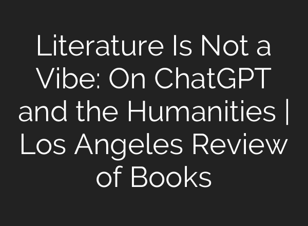 Literature Is Not a Vibe: On ChatGPT and the Humanities | Los Angeles Review of Books