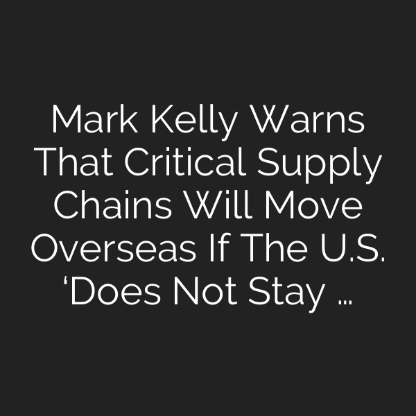 Mark Kelly Warns That Critical Supply Chains Will Move Overseas If The U.S. ‘Does Not Stay …