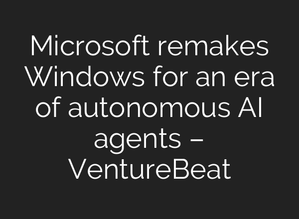 Microsoft remakes Windows for an era of autonomous AI agents – VentureBeat