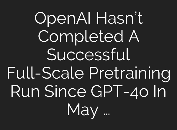 OpenAI Hasn’t Completed A Successful Full-Scale Pretraining Run Since GPT-4o In May …