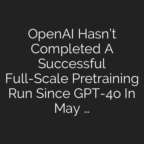 OpenAI Hasn’t Completed A Successful Full-Scale Pretraining Run Since GPT-4o In May …