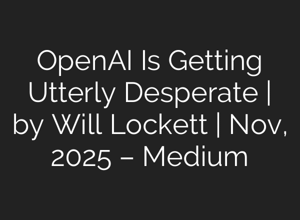 OpenAI Is Getting Utterly Desperate | by Will Lockett | Nov, 2025 – Medium
