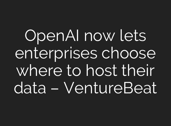 OpenAI now lets enterprises choose where to host their data – VentureBeat