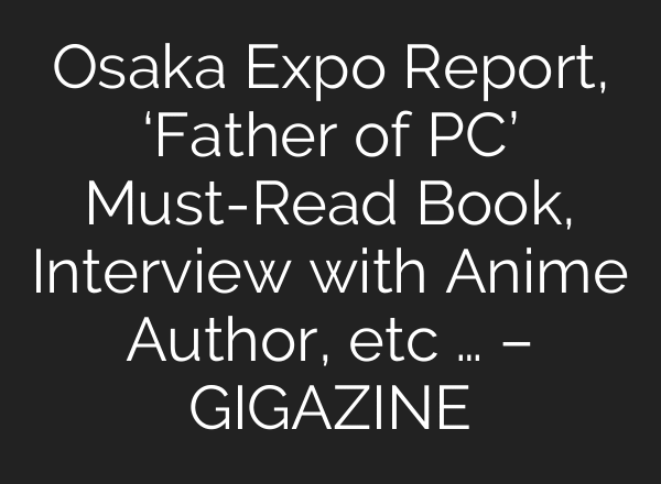 Osaka Expo Report, ‘Father of PC’ Must-Read Book, Interview with Anime Author, etc … – GIGAZINE