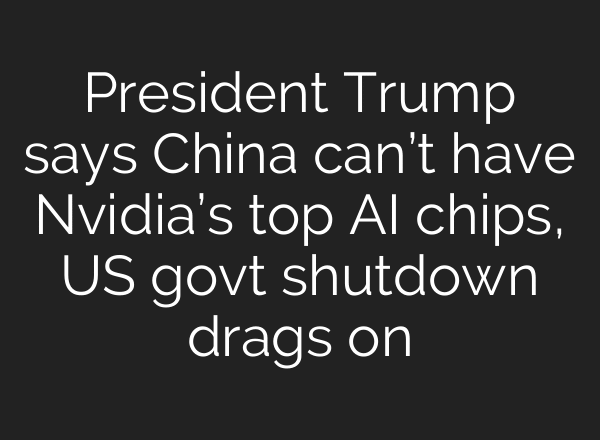 President Trump says China can’t have Nvidia’s top AI chips, US govt shutdown drags on