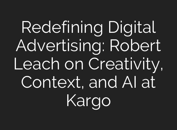 Redefining Digital Advertising: Robert Leach on Creativity, Context, and AI at Kargo