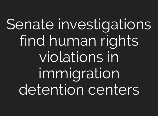 Senate investigations find human rights violations in immigration detention centers