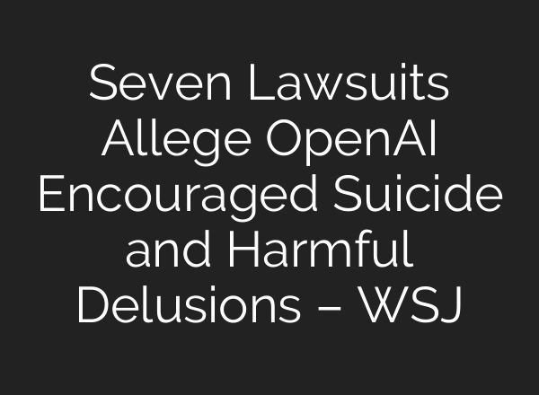 Seven Lawsuits Allege OpenAI Encouraged Suicide and Harmful Delusions – WSJ