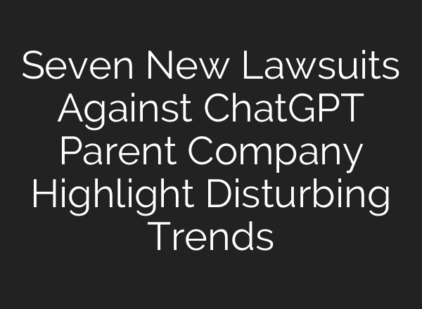 Seven New Lawsuits Against ChatGPT Parent Company Highlight Disturbing Trends