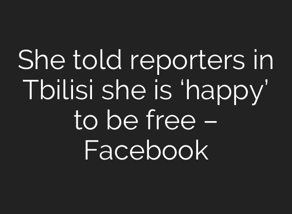 She told reporters in Tbilisi she is ‘happy’ to be free – Facebook