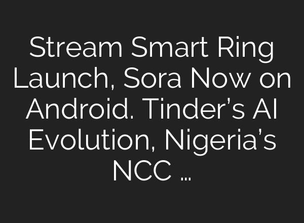 Stream Smart Ring Launch, Sora Now on Android. Tinder’s AI Evolution, Nigeria’s NCC …