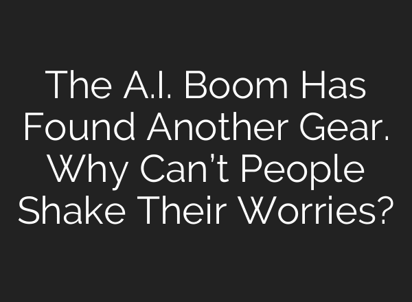 The A.I. Boom Has Found Another Gear. Why Can’t People Shake Their Worries?