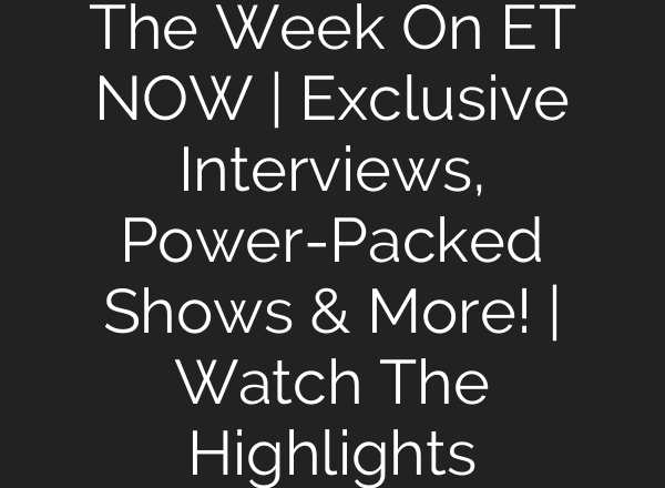 The Week On ET NOW | Exclusive Interviews, Power-Packed Shows & More! | Watch The Highlights