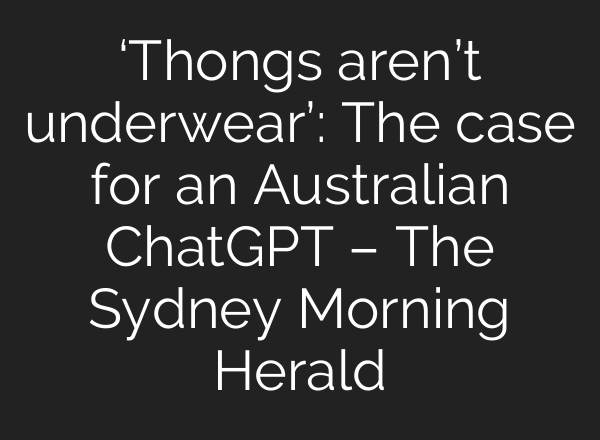 ‘Thongs aren’t underwear’: The case for an Australian ChatGPT – The Sydney Morning Herald