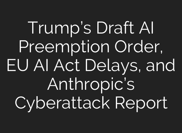 Trump’s Draft AI Preemption Order, EU AI Act Delays, and Anthropic’s Cyberattack Report