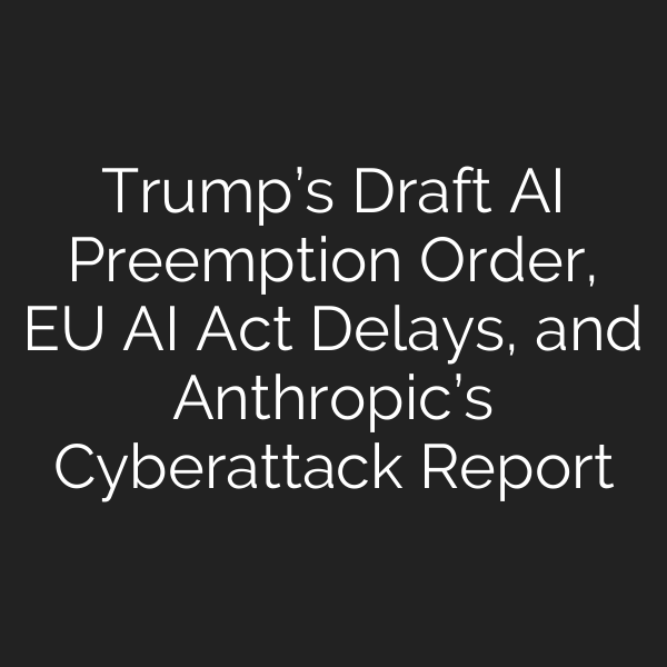 Trump’s Draft AI Preemption Order, EU AI Act Delays, and Anthropic’s Cyberattack Report