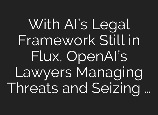 With AI’s Legal Framework Still in Flux, OpenAI’s Lawyers Managing Threats and Seizing …