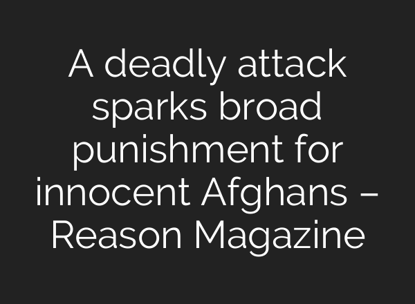 A deadly attack sparks broad punishment for innocent Afghans – Reason Magazine