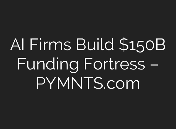 AI Firms Build $150B Funding Fortress – PYMNTS.com