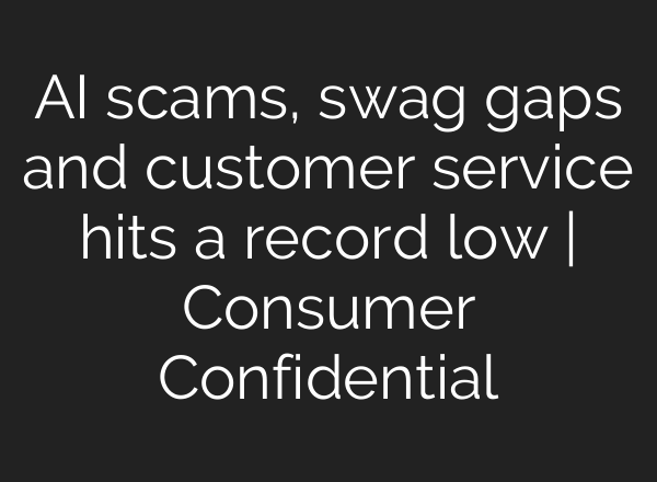 AI scams, swag gaps and customer service hits a record low | Consumer Confidential