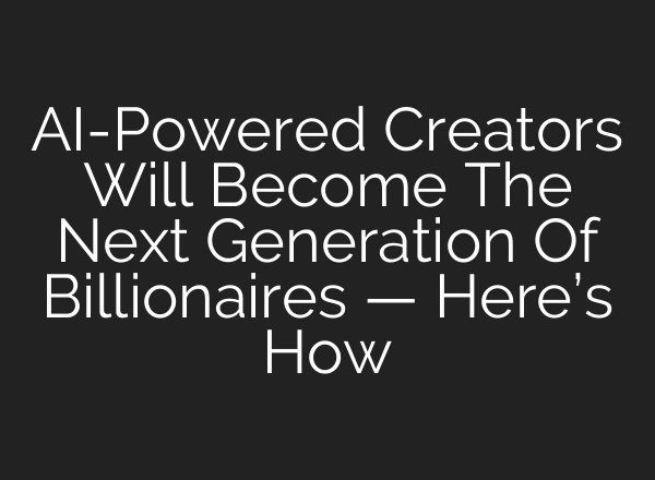AI-Powered Creators Will Become The Next Generation Of Billionaires — Here’s How