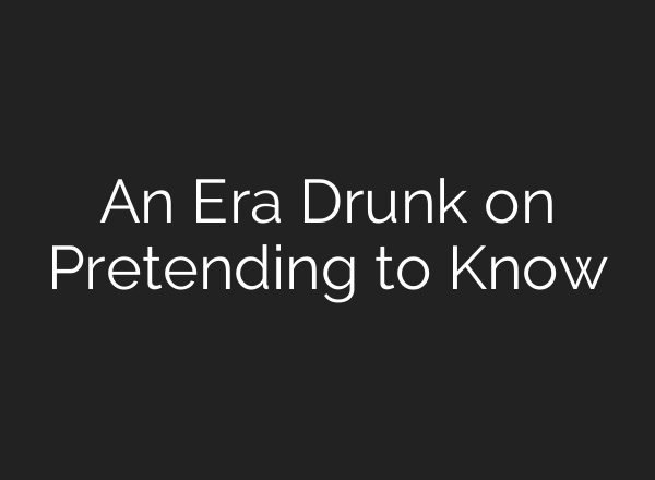 An Era Drunk on Pretending to Know