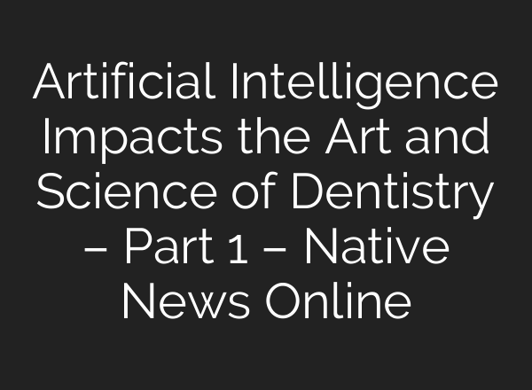 Artificial Intelligence Impacts the Art and Science of Dentistry – Part 1 – Native News Online