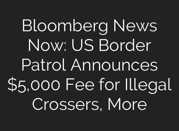 Bloomberg News Now: US Border Patrol Announces $5,000 Fee for Illegal Crossers, More