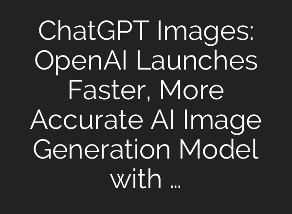 ChatGPT Images: OpenAI Launches Faster, More Accurate AI Image Generation Model with …